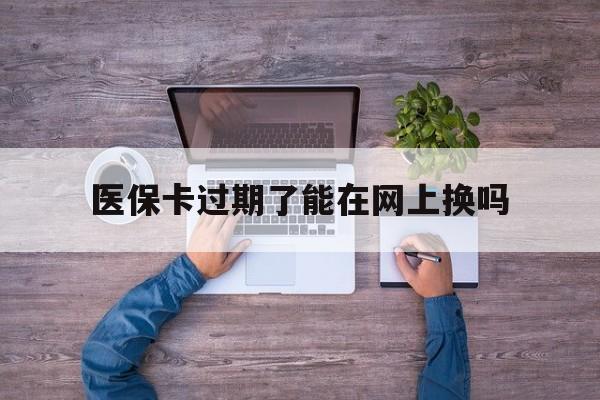 弥勒最新医保卡过期了能在网上换吗方法分析(最方便真实的弥勒医保卡到期可以网上办吗方法)